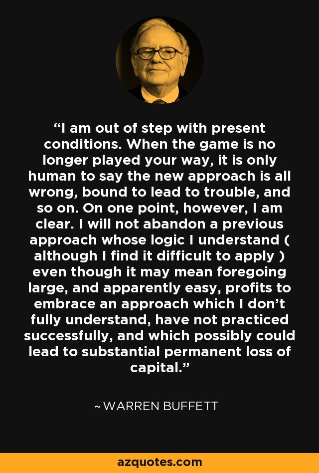 I am out of step with present conditions. When the game is no longer played your way, it is only human to say the new approach is all wrong, bound to lead to trouble, and so on. On one point, however, I am clear. I will not abandon a previous approach whose logic I understand ( although I find it difficult to apply ) even though it may mean foregoing large, and apparently easy, profits to embrace an approach which I don't fully understand, have not practiced successfully, and which possibly could lead to substantial permanent loss of capital. - Warren Buffett