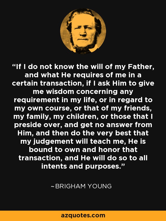 If I do not know the will of my Father, and what He requires of me in a certain transaction, if I ask Him to give me wisdom concerning any requirement in my life, or in regard to my own course, or that of my friends, my family, my children, or those that I preside over, and get no answer from Him, and then do the very best that my judgement will teach me, He is bound to own and honor that transaction, and He will do so to all intents and purposes. - Brigham Young