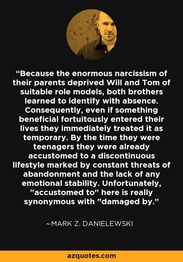 Because the enormous narcissism of their parents deprived Will and Tom of suitable role models, both brothers learned to identify with absence. Consequently, even if something beneficial fortuitously entered their lives they immediately treated it as temporary. By the time they were teenagers they were already accustomed to a discontinuous lifestyle marked by constant threats of abandonment and the lack of any emotional stability. Unfortunately, 