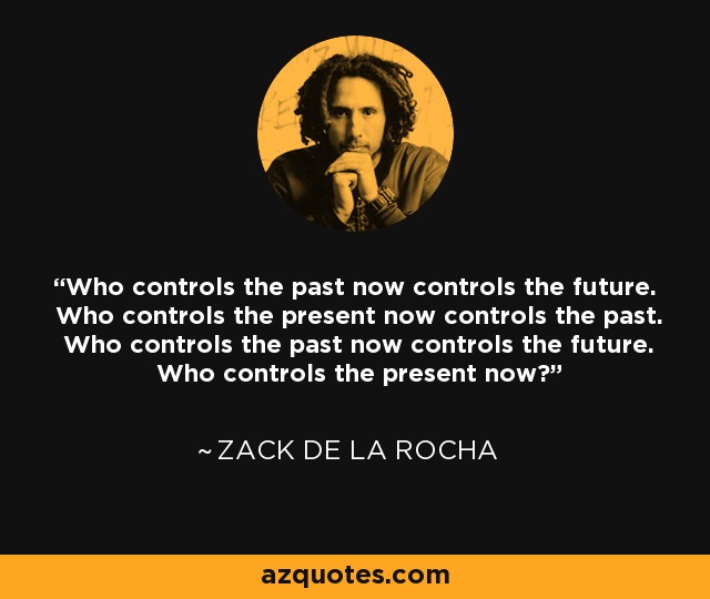 Who controls the past now controls the future. Who controls the present now controls the past. Who controls the past now controls the future. Who controls the present now? - Zack de la Rocha