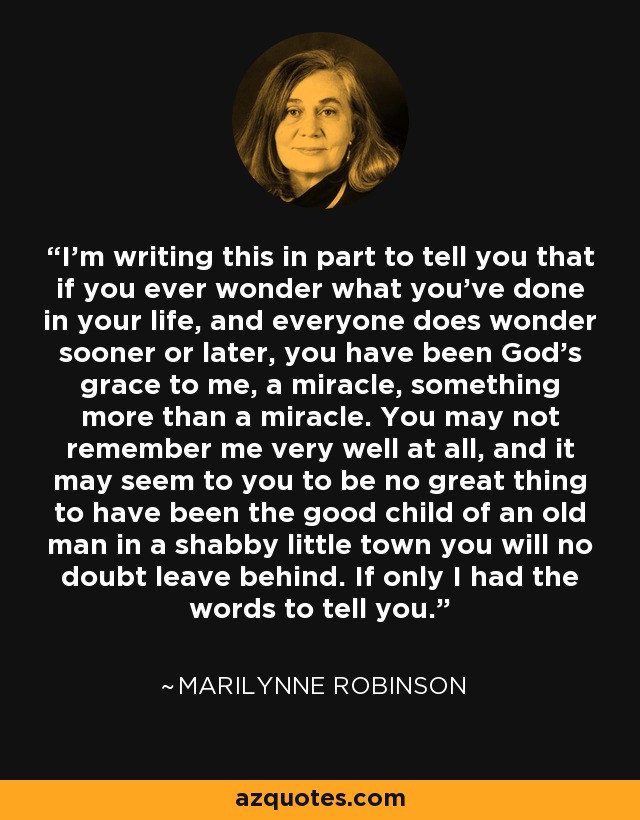 I’m writing this in part to tell you that if you ever wonder what you’ve done in your life, and everyone does wonder sooner or later, you have been God’s grace to me, a miracle, something more than a miracle. You may not remember me very well at all, and it may seem to you to be no great thing to have been the good child of an old man in a shabby little town you will no doubt leave behind. If only I had the words to tell you. - Marilynne Robinson