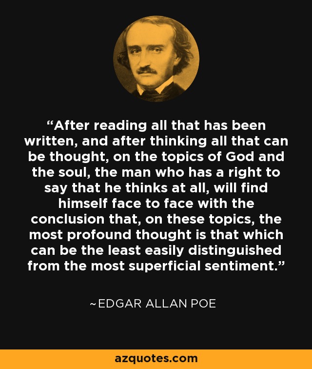 After reading all that has been written, and after thinking all that can be thought, on the topics of God and the soul, the man who has a right to say that he thinks at all, will find himself face to face with the conclusion that, on these topics, the most profound thought is that which can be the least easily distinguished from the most superficial sentiment. - Edgar Allan Poe