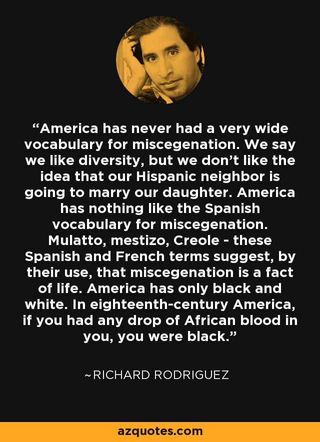 America has never had a very wide vocabulary for miscegenation. We say we like diversity, but we don't like the idea that our Hispanic neighbor is going to marry our daughter. America has nothing like the Spanish vocabulary for miscegenation. Mulatto, mestizo, Creole - these Spanish and French terms suggest, by their use, that miscegenation is a fact of life. America has only black and white. In eighteenth-century America, if you had any drop of African blood in you, you were black. - Richard Rodriguez