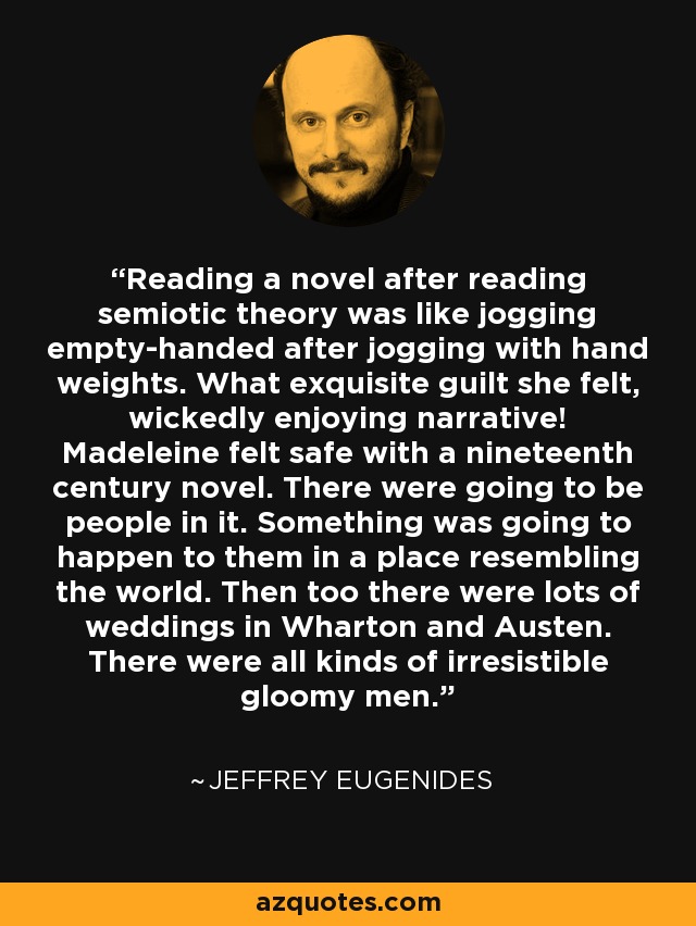 Reading a novel after reading semiotic theory was like jogging empty-handed after jogging with hand weights. What exquisite guilt she felt, wickedly enjoying narrative! Madeleine felt safe with a nineteenth century novel. There were going to be people in it. Something was going to happen to them in a place resembling the world. Then too there were lots of weddings in Wharton and Austen. There were all kinds of irresistible gloomy men. - Jeffrey Eugenides