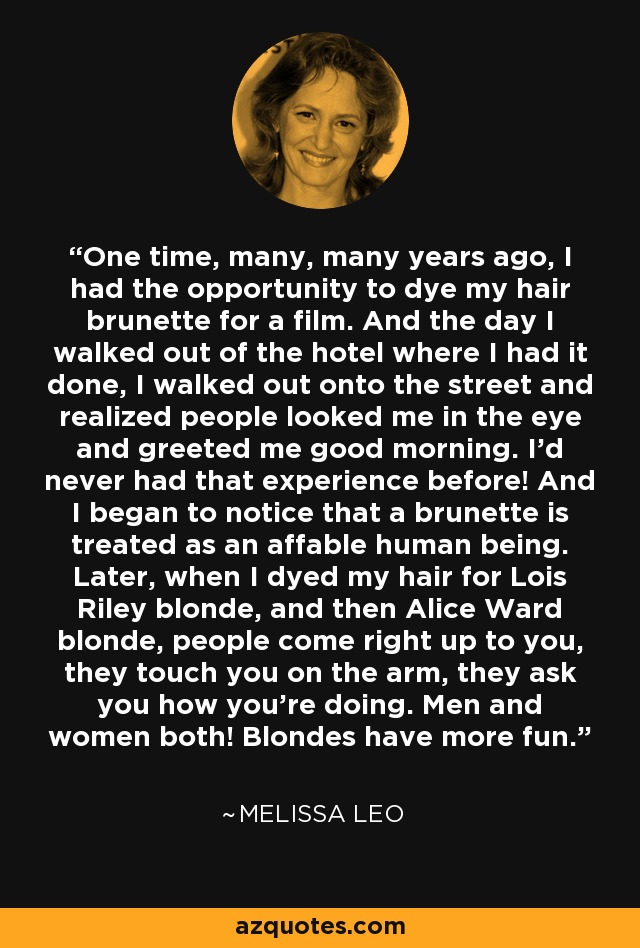 One time, many, many years ago, I had the opportunity to dye my hair brunette for a film. And the day I walked out of the hotel where I had it done, I walked out onto the street and realized people looked me in the eye and greeted me good morning. I'd never had that experience before! And I began to notice that a brunette is treated as an affable human being. Later, when I dyed my hair for Lois Riley blonde, and then Alice Ward blonde, people come right up to you, they touch you on the arm, they ask you how you're doing. Men and women both! Blondes have more fun. - Melissa Leo