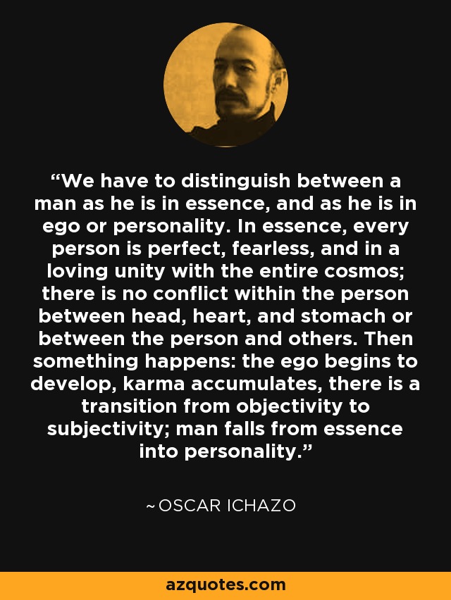 We have to distinguish between a man as he is in essence, and as he is in ego or personality. In essence, every person is perfect, fearless, and in a loving unity with the entire cosmos; there is no conflict within the person between head, heart, and stomach or between the person and others. Then something happens: the ego begins to develop, karma accumulates, there is a transition from objectivity to subjectivity; man falls from essence into personality. - Oscar Ichazo