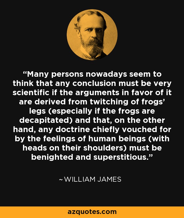 Many persons nowadays seem to think that any conclusion must be very scientific if the arguments in favor of it are derived from twitching of frogs' legs (especially if the frogs are decapitated) and that, on the other hand, any doctrine chiefly vouched for by the feelings of human beings (with heads on their shoulders) must be benighted and superstitious. - William James