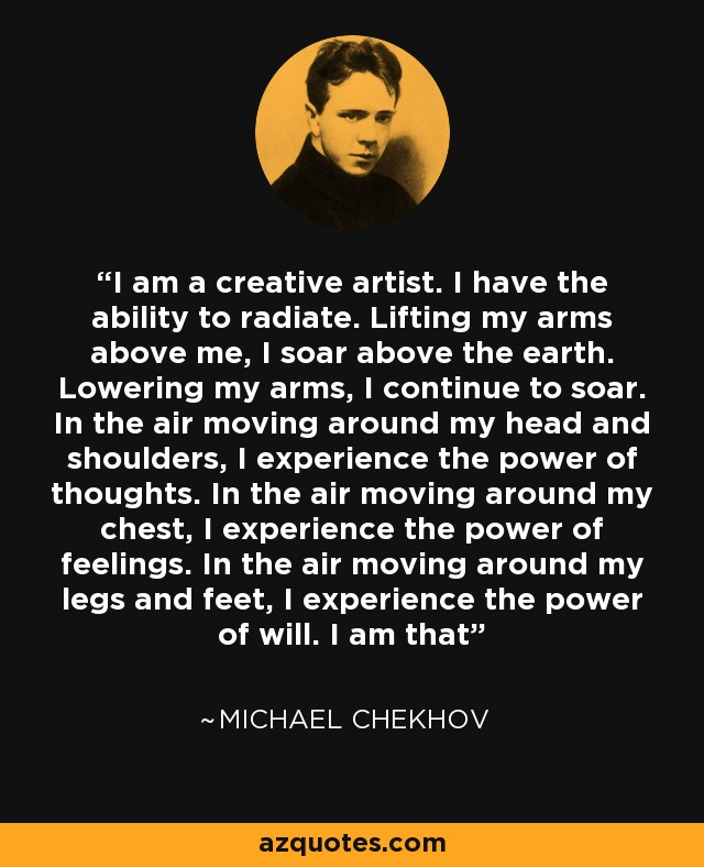 I am a creative artist. I have the ability to radiate. Lifting my arms above me, I soar above the earth. Lowering my arms, I continue to soar. In the air moving around my head and shoulders, I experience the power of thoughts. In the air moving around my chest, I experience the power of feelings. In the air moving around my legs and feet, I experience the power of will. I am that - Michael Chekhov