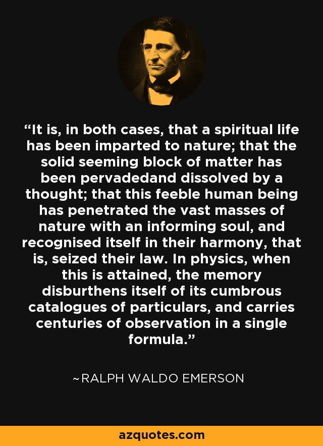 It is, in both cases, that a spiritual life has been imparted to nature; that the solid seeming block of matter has been pervadedand dissolved by a thought; that this feeble human being has penetrated the vast masses of nature with an informing soul, and recognised itself in their harmony, that is, seized their law. In physics, when this is attained, the memory disburthens itself of its cumbrous catalogues of particulars, and carries centuries of observation in a single formula. - Ralph Waldo Emerson