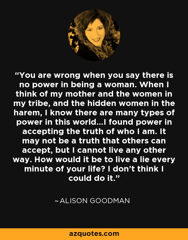 You are wrong when you say there is no power in being a woman. When I think of my mother and the women in my tribe, and the hidden women in the harem, I know there are many types of power in this world...I found power in accepting the truth of who I am. It may not be a truth that others can accept, but I cannot live any other way. How would it be to live a lie every minute of your life? I don't think I could do it. - Alison Goodman