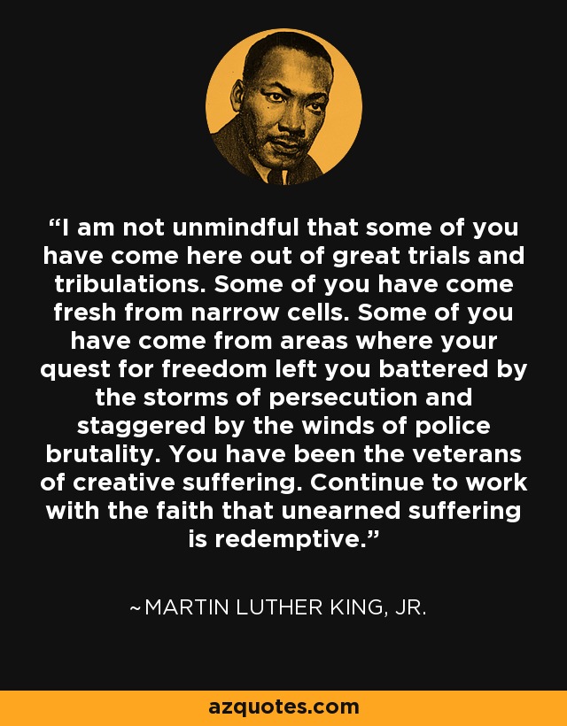 I am not unmindful that some of you have come here out of great trials and tribulations. Some of you have come fresh from narrow cells. Some of you have come from areas where your quest for freedom left you battered by the storms of persecution and staggered by the winds of police brutality. You have been the veterans of creative suffering. Continue to work with the faith that unearned suffering is redemptive. - Martin Luther King, Jr.