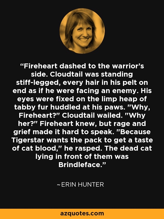 Fireheart dashed to the warrior's side. Cloudtail was standing stiff-legged, every hair in his pelt on end as if he were facing an enemy. His eyes were fixed on the limp heap of tabby fur huddled at his paws. 