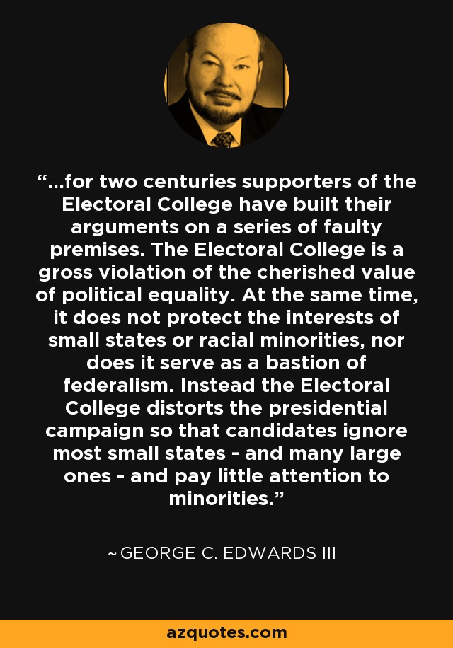 ...for two centuries supporters of the Electoral College have built their arguments on a series of faulty premises. The Electoral College is a gross violation of the cherished value of political equality. At the same time, it does not protect the interests of small states or racial minorities, nor does it serve as a bastion of federalism. Instead the Electoral College distorts the presidential campaign so that candidates ignore most small states - and many large ones - and pay little attention to minorities. - George C. Edwards III