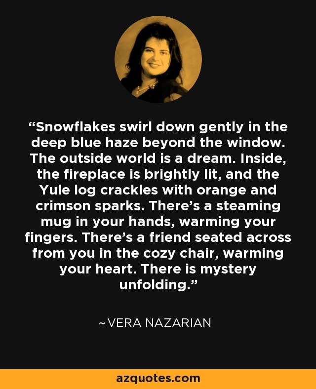 Snowflakes swirl down gently in the deep blue haze beyond the window. The outside world is a dream. Inside, the fireplace is brightly lit, and the Yule log crackles with orange and crimson sparks. There’s a steaming mug in your hands, warming your fingers. There’s a friend seated across from you in the cozy chair, warming your heart. There is mystery unfolding. - Vera Nazarian