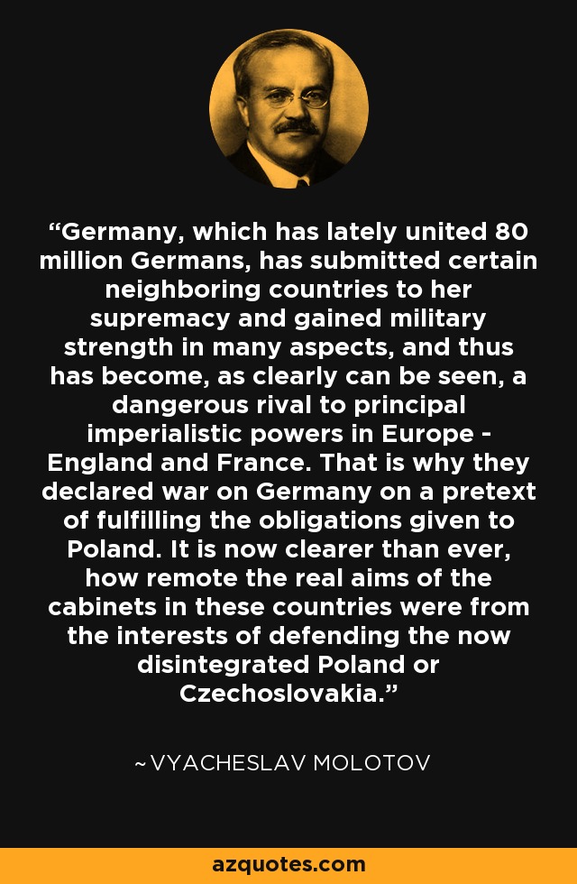 Germany, which has lately united 80 million Germans, has submitted certain neighboring countries to her supremacy and gained military strength in many aspects, and thus has become, as clearly can be seen, a dangerous rival to principal imperialistic powers in Europe - England and France. That is why they declared war on Germany on a pretext of fulfilling the obligations given to Poland. It is now clearer than ever, how remote the real aims of the cabinets in these countries were from the interests of defending the now disintegrated Poland or Czechoslovakia. - Vyacheslav Molotov