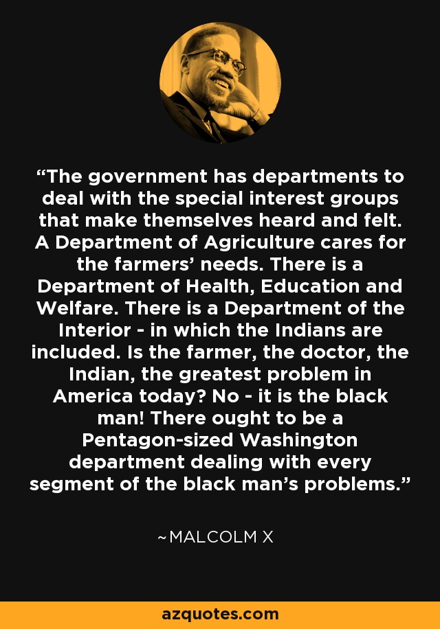 The government has departments to deal with the special interest groups that make themselves heard and felt. A Department of Agriculture cares for the farmers' needs. There is a Department of Health, Education and Welfare. There is a Department of the Interior - in which the Indians are included. Is the farmer, the doctor, the Indian, the greatest problem in America today? No - it is the black man! There ought to be a Pentagon-sized Washington department dealing with every segment of the black man's problems. - Malcolm X