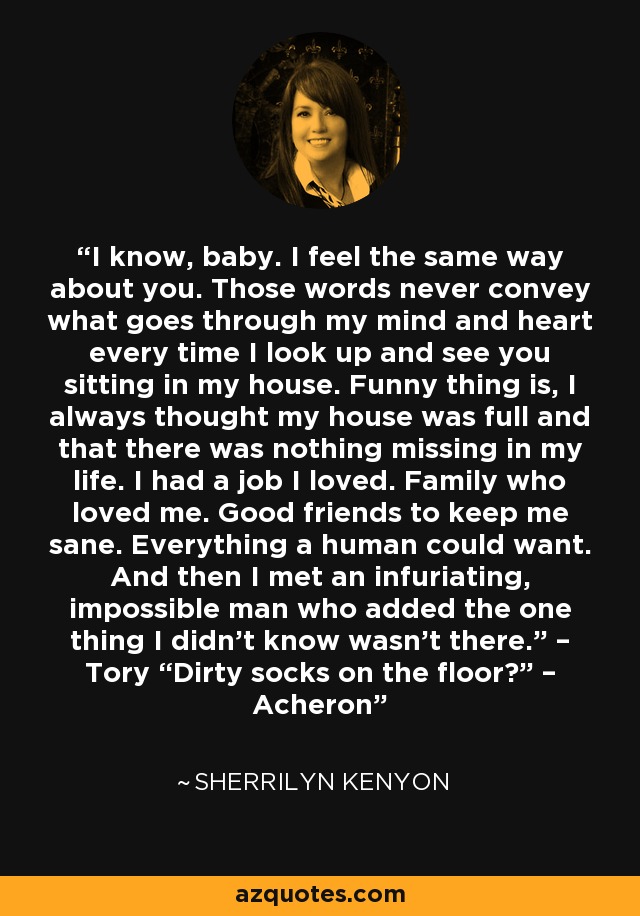 I know, baby. I feel the same way about you. Those words never convey what goes through my mind and heart every time I look up and see you sitting in my house. Funny thing is, I always thought my house was full and that there was nothing missing in my life. I had a job I loved. Family who loved me. Good friends to keep me sane. Everything a human could want. And then I met an infuriating, impossible man who added the one thing I didn’t know wasn’t there.” – Tory “Dirty socks on the floor?” – Acheron - Sherrilyn Kenyon