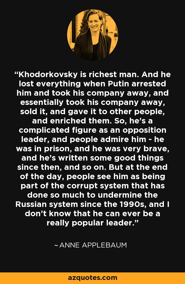 Khodorkovsky is richest man. And he lost everything when Putin arrested him and took his company away, and essentially took his company away, sold it, and gave it to other people, and enriched them. So, he's a complicated figure as an opposition leader, and people admire him - he was in prison, and he was very brave, and he's written some good things since then, and so on. But at the end of the day, people see him as being part of the corrupt system that has done so much to undermine the Russian system since the 1990s, and I don't know that he can ever be a really popular leader. - Anne Applebaum