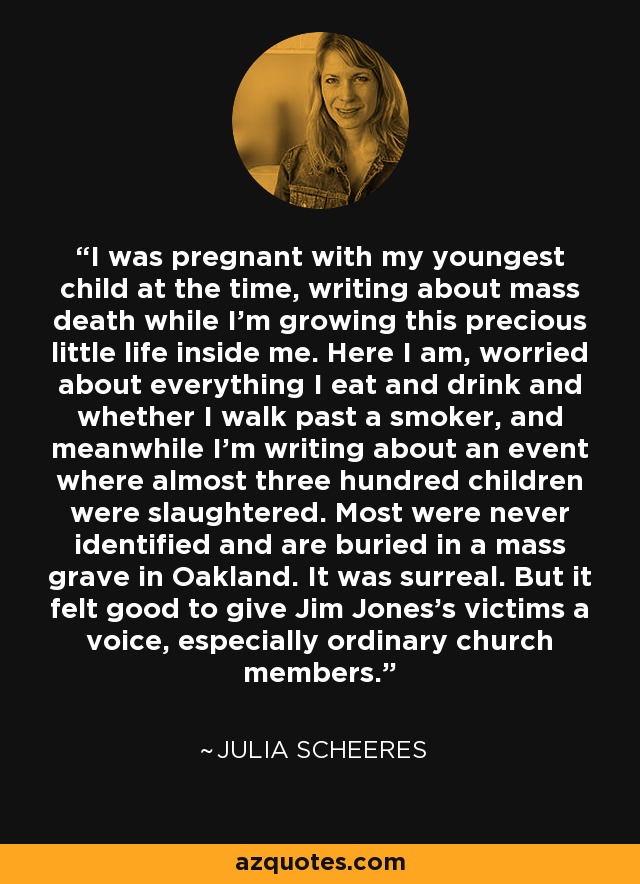 I was pregnant with my youngest child at the time, writing about mass death while I'm growing this precious little life inside me. Here I am, worried about everything I eat and drink and whether I walk past a smoker, and meanwhile I'm writing about an event where almost three hundred children were slaughtered. Most were never identified and are buried in a mass grave in Oakland. It was surreal. But it felt good to give Jim Jones's victims a voice, especially ordinary church members. - Julia Scheeres