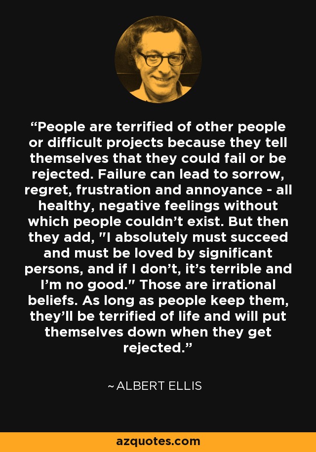 People are terrified of other people or difficult projects because they tell themselves that they could fail or be rejected. Failure can lead to sorrow, regret, frustration and annoyance - all healthy, negative feelings without which people couldn't exist. But then they add, 