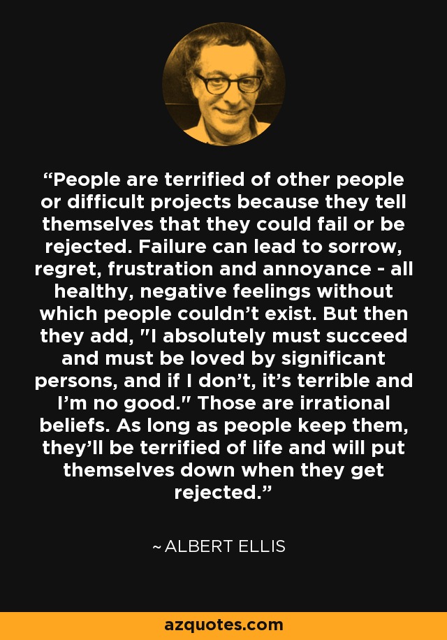 People are terrified of other people or difficult projects because they tell themselves that they could fail or be rejected. Failure can lead to sorrow, regret, frustration and annoyance - all healthy, negative feelings without which people couldn't exist. But then they add, 