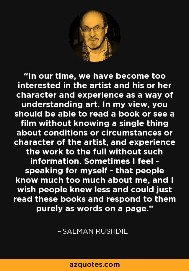 In our time, we have become too interested in the artist and his or her character and experience as a way of understanding art. In my view, you should be able to read a book or see a film without knowing a single thing about conditions or circumstances or character of the artist, and experience the work to the full without such information. Sometimes I feel - speaking for myself - that people know much too much about me, and I wish people knew less and could just read these books and respond to them purely as words on a page. - Salman Rushdie