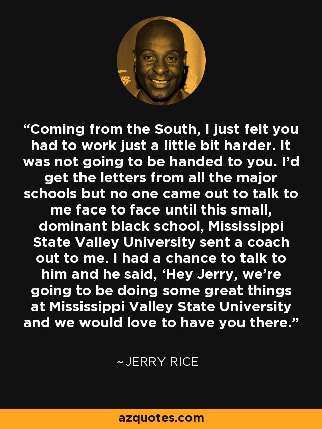 Coming from the South, I just felt you had to work just a little bit harder. It was not going to be handed to you. I’d get the letters from all the major schools but no one came out to talk to me face to face until this small, dominant black school, Mississippi State Valley University sent a coach out to me. I had a chance to talk to him and he said, ‘Hey Jerry, we’re going to be doing some great things at Mississippi Valley State University and we would love to have you there.’ - Jerry Rice