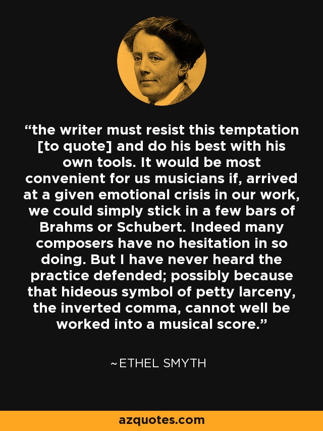 the writer must resist this temptation [to quote] and do his best with his own tools. It would be most convenient for us musicians if, arrived at a given emotional crisis in our work, we could simply stick in a few bars of Brahms or Schubert. Indeed many composers have no hesitation in so doing. But I have never heard the practice defended; possibly because that hideous symbol of petty larceny, the inverted comma, cannot well be worked into a musical score. - Ethel Smyth