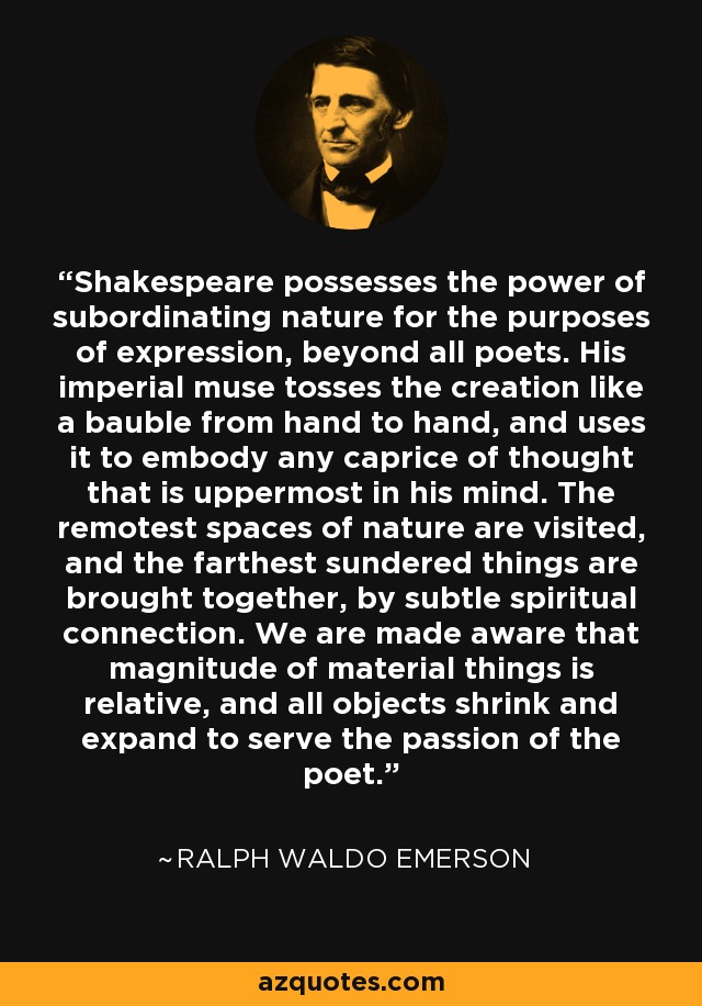 Shakespeare possesses the power of subordinating nature for the purposes of expression, beyond all poets. His imperial muse tosses the creation like a bauble from hand to hand, and uses it to embody any caprice of thought that is uppermost in his mind. The remotest spaces of nature are visited, and the farthest sundered things are brought together, by subtle spiritual connection. We are made aware that magnitude of material things is relative, and all objects shrink and expand to serve the passion of the poet. - Ralph Waldo Emerson