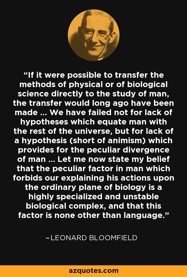 If it were possible to transfer the methods of physical or of biological science directly to the study of man, the transfer would long ago have been made ... We have failed not for lack of hypotheses which equate man with the rest of the universe, but for lack of a hypothesis (short of animism) which provides for the peculiar divergence of man ... Let me now state my belief that the peculiar factor in man which forbids our explaining his actions upon the ordinary plane of biology is a highly specialized and unstable biological complex, and that this factor is none other than language. - Leonard Bloomfield