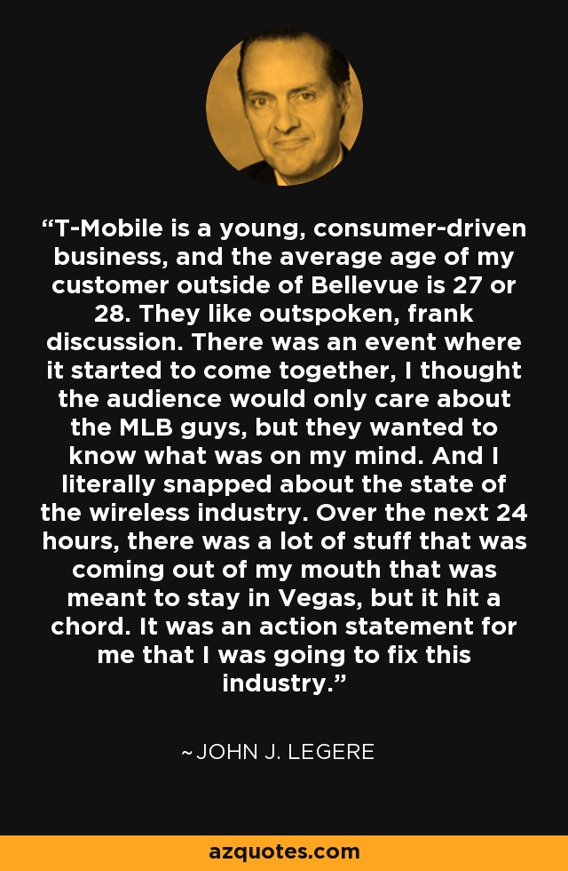 T-Mobile is a young, consumer-driven business, and the average age of my customer outside of Bellevue is 27 or 28. They like outspoken, frank discussion. There was an event where it started to come together, I thought the audience would only care about the MLB guys, but they wanted to know what was on my mind. And I literally snapped about the state of the wireless industry. Over the next 24 hours, there was a lot of stuff that was coming out of my mouth that was meant to stay in Vegas, but it hit a chord. It was an action statement for me that I was going to fix this industry. - John J. Legere
