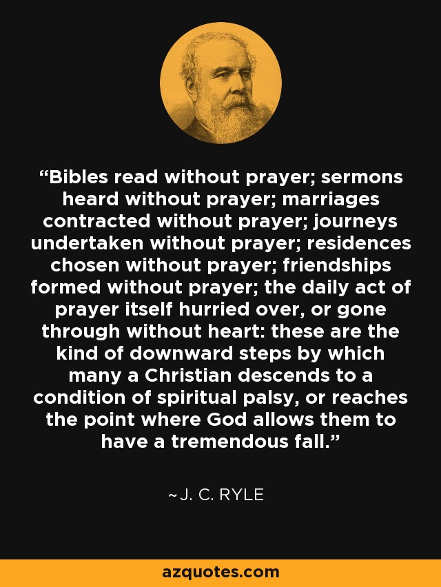 Bibles read without prayer; sermons heard without prayer; marriages contracted without prayer; journeys undertaken without prayer; residences chosen without prayer; friendships formed without prayer; the daily act of prayer itself hurried over, or gone through without heart: these are the kind of downward steps by which many a Christian descends to a condition of spiritual palsy, or reaches the point where God allows them to have a tremendous fall. - J. C. Ryle