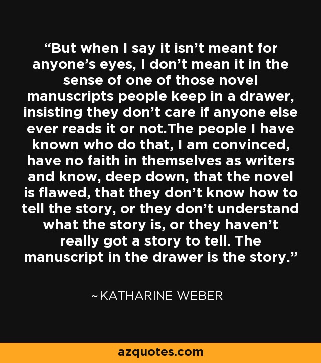 But when I say it isn't meant for anyone's eyes, I don't mean it in the sense of one of those novel manuscripts people keep in a drawer, insisting they don't care if anyone else ever reads it or not.The people I have known who do that, I am convinced, have no faith in themselves as writers and know, deep down, that the novel is flawed, that they don't know how to tell the story, or they don't understand what the story is, or they haven't really got a story to tell. The manuscript in the drawer is the story. - Katharine Weber