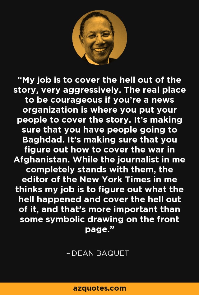 My job is to cover the hell out of the story, very aggressively. The real place to be courageous if you're a news organization is where you put your people to cover the story. It's making sure that you have people going to Baghdad. It's making sure that you figure out how to cover the war in Afghanistan. While the journalist in me completely stands with them, the editor of the New York Times in me thinks my job is to figure out what the hell happened and cover the hell out of it, and that's more important than some symbolic drawing on the front page. - Dean Baquet