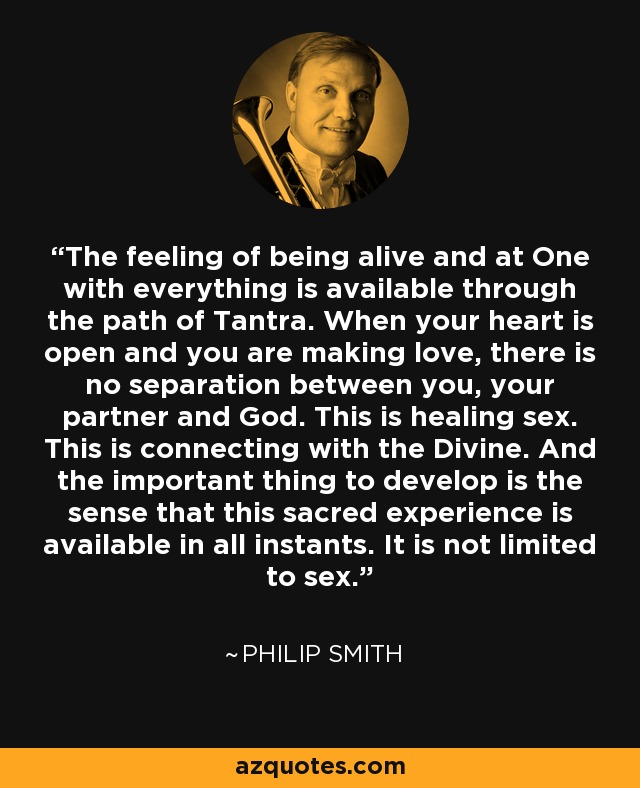 The feeling of being alive and at One with everything is available through the path of Tantra. When your heart is open and you are making love, there is no separation between you, your partner and God. This is healing sex. This is connecting with the Divine. And the important thing to develop is the sense that this sacred experience is available in all instants. It is not limited to sex. - Philip Smith