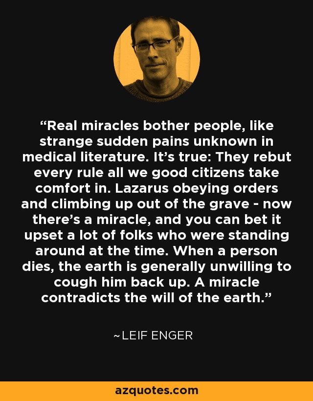 Real miracles bother people, like strange sudden pains unknown in medical literature. It's true: They rebut every rule all we good citizens take comfort in. Lazarus obeying orders and climbing up out of the grave - now there's a miracle, and you can bet it upset a lot of folks who were standing around at the time. When a person dies, the earth is generally unwilling to cough him back up. A miracle contradicts the will of the earth. - Leif Enger