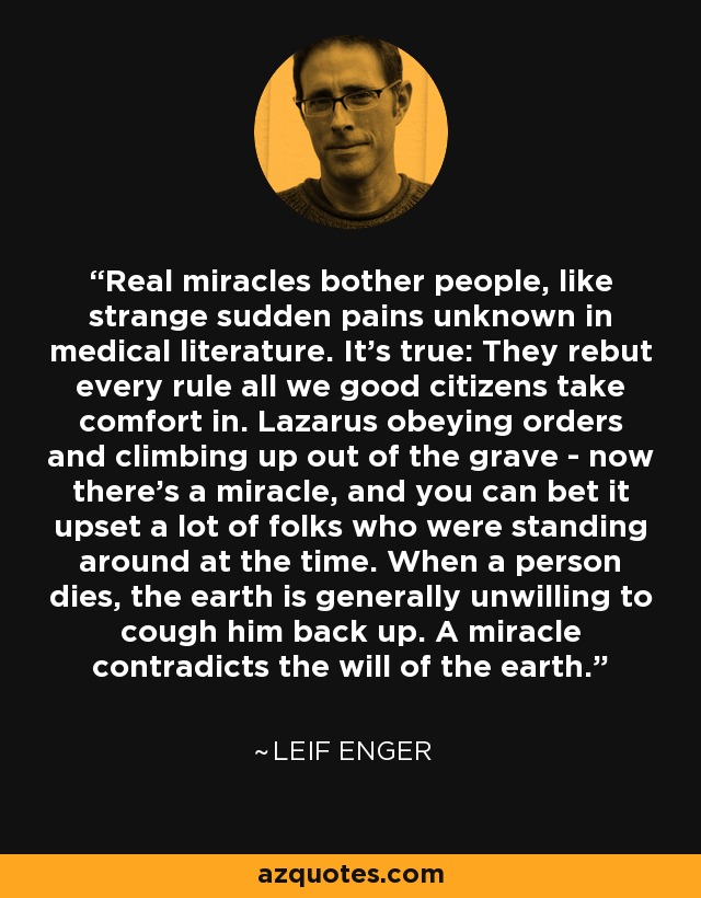 Real miracles bother people, like strange sudden pains unknown in medical literature. It's true: They rebut every rule all we good citizens take comfort in. Lazarus obeying orders and climbing up out of the grave - now there's a miracle, and you can bet it upset a lot of folks who were standing around at the time. When a person dies, the earth is generally unwilling to cough him back up. A miracle contradicts the will of the earth. - Leif Enger