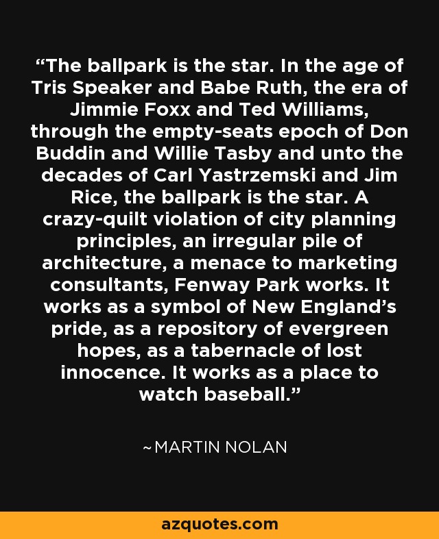 The ballpark is the star. In the age of Tris Speaker and Babe Ruth, the era of Jimmie Foxx and Ted Williams, through the empty-seats epoch of Don Buddin and Willie Tasby and unto the decades of Carl Yastrzemski and Jim Rice, the ballpark is the star. A crazy-quilt violation of city planning principles, an irregular pile of architecture, a menace to marketing consultants, Fenway Park works. It works as a symbol of New England's pride, as a repository of evergreen hopes, as a tabernacle of lost innocence. It works as a place to watch baseball. - Martin Nolan