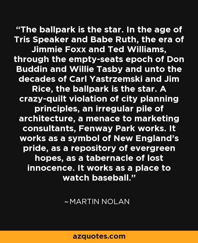 The ballpark is the star. In the age of Tris Speaker and Babe Ruth, the era of Jimmie Foxx and Ted Williams, through the empty-seats epoch of Don Buddin and Willie Tasby and unto the decades of Carl Yastrzemski and Jim Rice, the ballpark is the star. A crazy-quilt violation of city planning principles, an irregular pile of architecture, a menace to marketing consultants, Fenway Park works. It works as a symbol of New England's pride, as a repository of evergreen hopes, as a tabernacle of lost innocence. It works as a place to watch baseball. - Martin Nolan