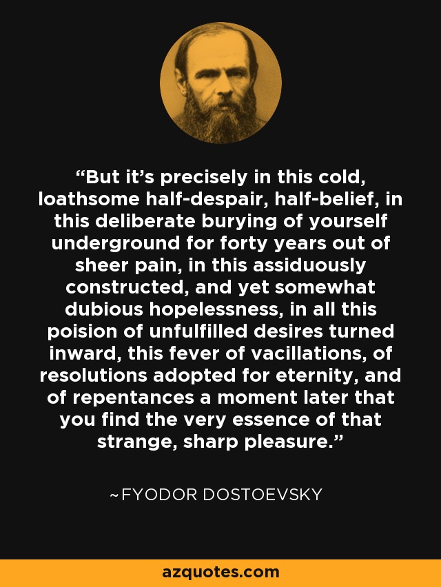 But it's precisely in this cold, loathsome half-despair, half-belief, in this deliberate burying of yourself underground for forty years out of sheer pain, in this assiduously constructed, and yet somewhat dubious hopelessness, in all this poision of unfulfilled desires turned inward, this fever of vacillations, of resolutions adopted for eternity, and of repentances a moment later that you find the very essence of that strange, sharp pleasure. - Fyodor Dostoevsky