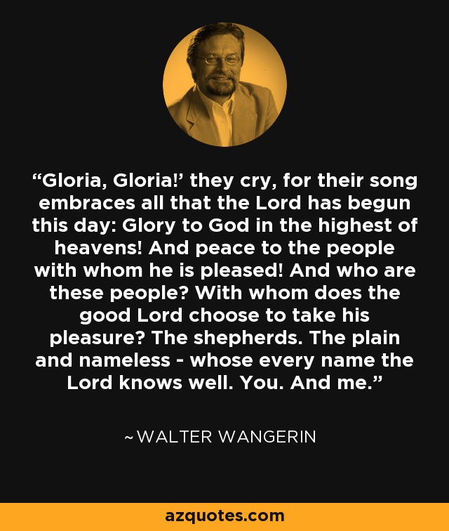 'Gloria, Gloria!' they cry, for their song embraces all that the Lord has begun this day: Glory to God in the highest of heavens! And peace to the people with whom he is pleased! And who are these people? With whom does the good Lord choose to take his pleasure? The shepherds. The plain and nameless - whose every name the Lord knows well. You. And me. - Walter Wangerin