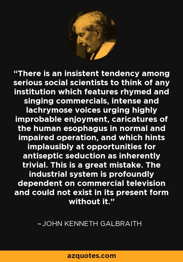 There is an insistent tendency among serious social scientists to think of any institution which features rhymed and singing commercials, intense and lachrymose voices urging highly improbable enjoyment, caricatures of the human esophagus in normal and impaired operation, and which hints implausibly at opportunities for antiseptic seduction as inherently trivial. This is a great mistake. The industrial system is profoundly dependent on commercial television and could not exist in its present form without it. - John Kenneth Galbraith