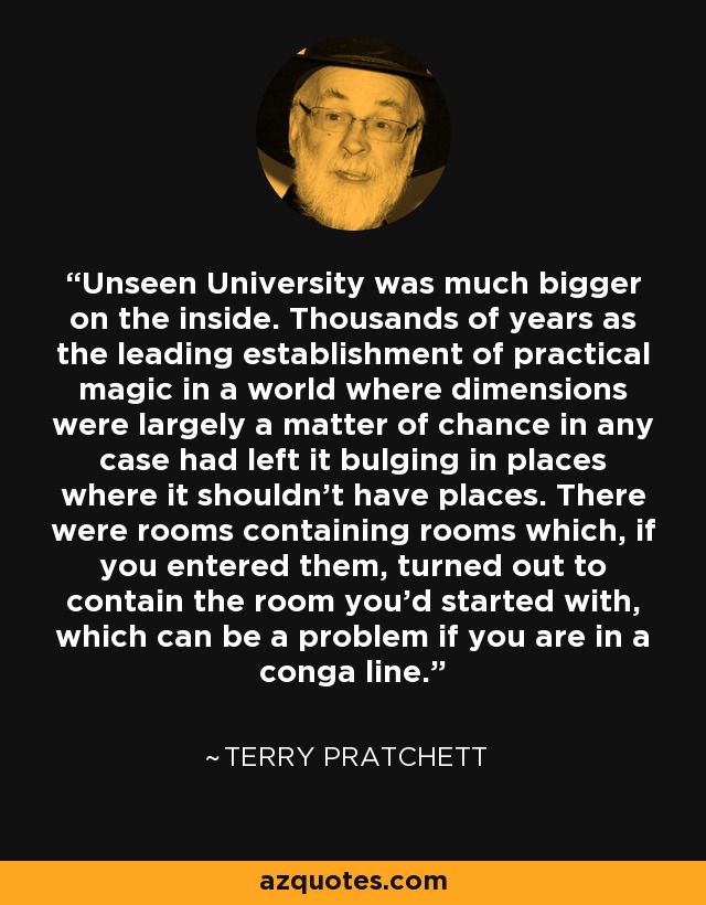 Unseen University was much bigger on the inside. Thousands of years as the leading establishment of practical magic in a world where dimensions were largely a matter of chance in any case had left it bulging in places where it shouldn't have places. There were rooms containing rooms which, if you entered them, turned out to contain the room you'd started with, which can be a problem if you are in a conga line. - Terry Pratchett