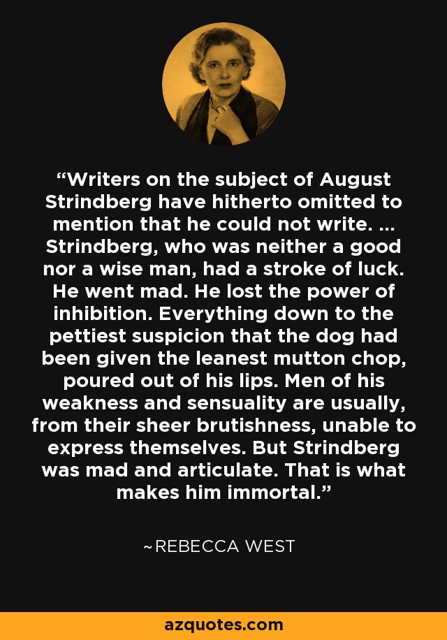 Writers on the subject of August Strindberg have hitherto omitted to mention that he could not write. ... Strindberg, who was neither a good nor a wise man, had a stroke of luck. He went mad. He lost the power of inhibition. Everything down to the pettiest suspicion that the dog had been given the leanest mutton chop, poured out of his lips. Men of his weakness and sensuality are usually, from their sheer brutishness, unable to express themselves. But Strindberg was mad and articulate. That is what makes him immortal. - Rebecca West