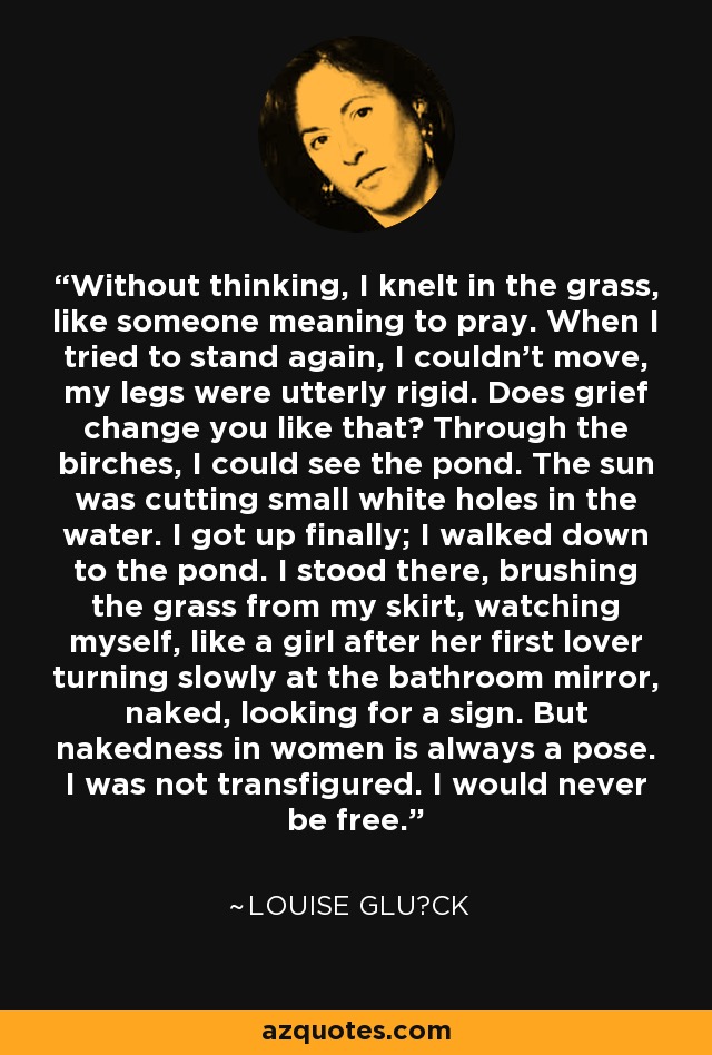 Without thinking, I knelt in the grass, like someone meaning to pray. When I tried to stand again, I couldn't move, my legs were utterly rigid. Does grief change you like that? Through the birches, I could see the pond. The sun was cutting small white holes in the water. I got up finally; I walked down to the pond. I stood there, brushing the grass from my skirt, watching myself, like a girl after her first lover turning slowly at the bathroom mirror, naked, looking for a sign. But nakedness in women is always a pose. I was not transfigured. I would never be free. - Louise Glück