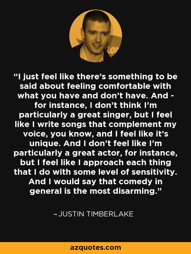 I just feel like there's something to be said about feeling comfortable with what you have and don't have. And - for instance, I don't think I'm particularly a great singer, but I feel like I write songs that complement my voice, you know, and I feel like it's unique. And I don't feel like I'm particularly a great actor, for instance, but I feel like I approach each thing that I do with some level of sensitivity. And I would say that comedy in general is the most disarming. - Justin Timberlake