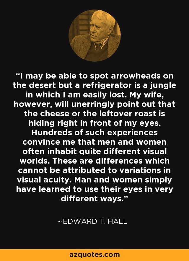 I may be able to spot arrowheads on the desert but a refrigerator is a jungle in which I am easily lost. My wife, however, will unerringly point out that the cheese or the leftover roast is hiding right in front of my eyes. Hundreds of such experiences convince me that men and women often inhabit quite different visual worlds. These are differences which cannot be attributed to variations in visual acuity. Man and women simply have learned to use their eyes in very different ways. - Edward T. Hall