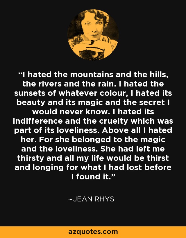 I hated the mountains and the hills, the rivers and the rain. I hated the sunsets of whatever colour, I hated its beauty and its magic and the secret I would never know. I hated its indifference and the cruelty which was part of its loveliness. Above all I hated her. For she belonged to the magic and the loveliness. She had left me thirsty and all my life would be thirst and longing for what I had lost before I found it. - Jean Rhys