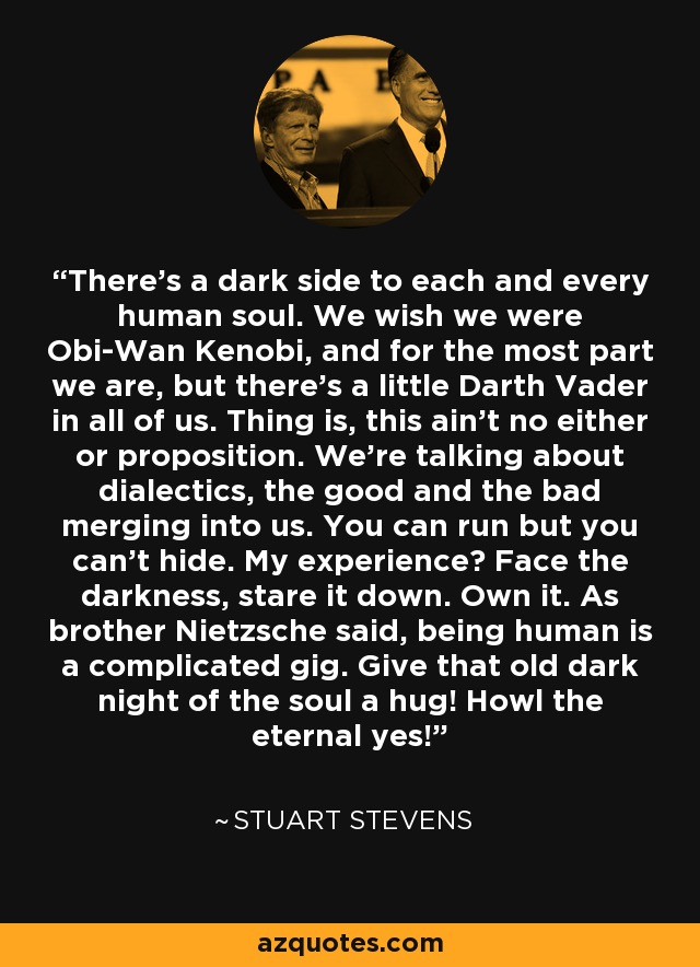 There's a dark side to each and every human soul. We wish we were Obi-Wan Kenobi, and for the most part we are, but there's a little Darth Vader in all of us. Thing is, this ain't no either or proposition. We're talking about dialectics, the good and the bad merging into us. You can run but you can't hide. My experience? Face the darkness, stare it down. Own it. As brother Nietzsche said, being human is a complicated gig. Give that old dark night of the soul a hug! Howl the eternal yes! - Stuart Stevens