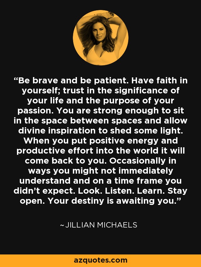 Be brave and be patient. Have faith in yourself; trust in the significance of your life and the purpose of your passion. You are strong enough to sit in the space between spaces and allow divine inspiration to shed some light. When you put positive energy and productive effort into the world it will come back to you. Occasionally in ways you might not immediately understand and on a time frame you didn’t expect. Look. Listen. Learn. Stay open. Your destiny is awaiting you. - Jillian Michaels